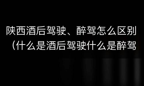 陕西酒后驾驶、醉驾怎么区别（什么是酒后驾驶什么是醉驾）