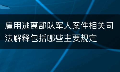 雇用逃离部队军人案件相关司法解释包括哪些主要规定
