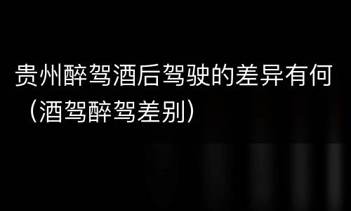 贵州醉驾酒后驾驶的差异有何（酒驾醉驾差别）