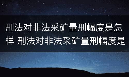 刑法对非法采矿量刑幅度是怎样 刑法对非法采矿量刑幅度是怎样定的