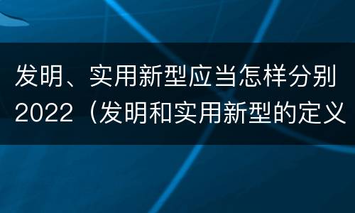 发明、实用新型应当怎样分别2022（发明和实用新型的定义）