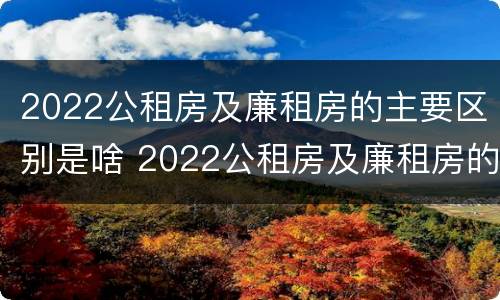 2022公租房及廉租房的主要区别是啥 2022公租房及廉租房的主要区别是啥呢