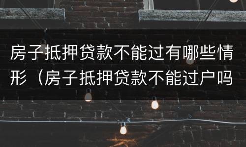 房子抵押贷款不能过有哪些情形（房子抵押贷款不能过户吗）
