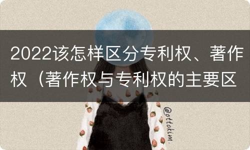 2022该怎样区分专利权、著作权（著作权与专利权的主要区别）