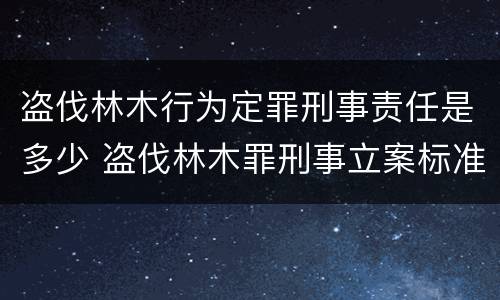盗伐林木行为定罪刑事责任是多少 盗伐林木罪刑事立案标准