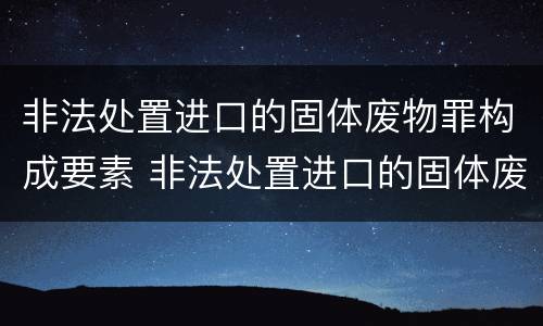 非法处置进口的固体废物罪构成要素 非法处置进口的固体废物罪构成要素包括
