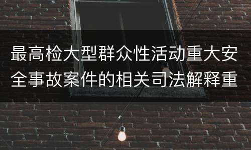 最高检大型群众性活动重大安全事故案件的相关司法解释重要规定都有哪些
