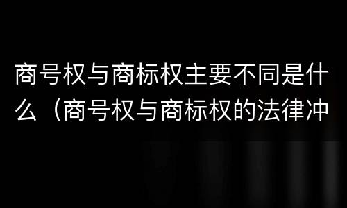 商号权与商标权主要不同是什么（商号权与商标权的法律冲突与解决）