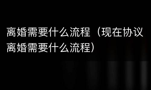 离婚需要什么流程（现在协议离婚需要什么流程）