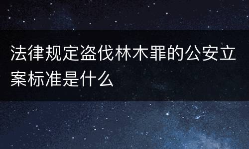 法律规定盗伐林木罪的公安立案标准是什么
