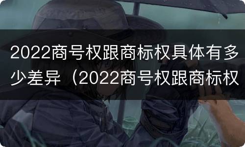 2022商号权跟商标权具体有多少差异（2022商号权跟商标权具体有多少差异呢）