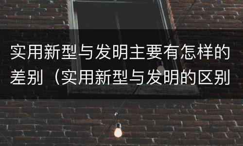 实用新型与发明主要有怎样的差别（实用新型与发明的区别有哪些）