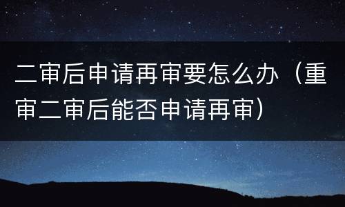 二审后申请再审要怎么办（重审二审后能否申请再审）