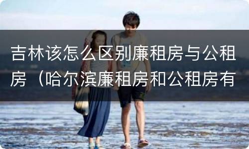 吉林该怎么区别廉租房与公租房（哈尔滨廉租房和公租房有什么区别）