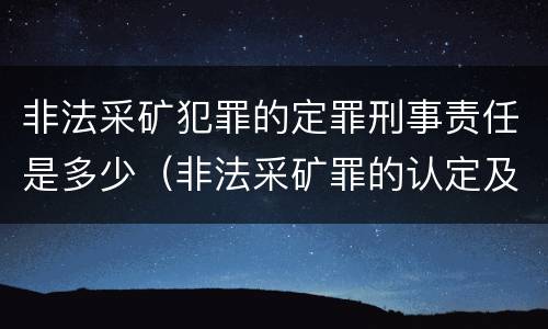 非法采矿犯罪的定罪刑事责任是多少（非法采矿罪的认定及量刑标准）