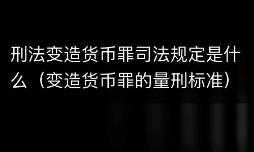 刑法变造货币罪司法规定是什么（变造货币罪的量刑标准）