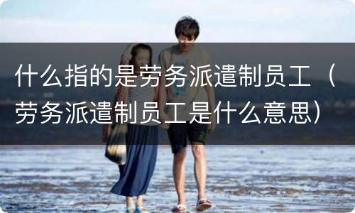 什么指的是劳务派遣制员工（劳务派遣制员工是什么意思）