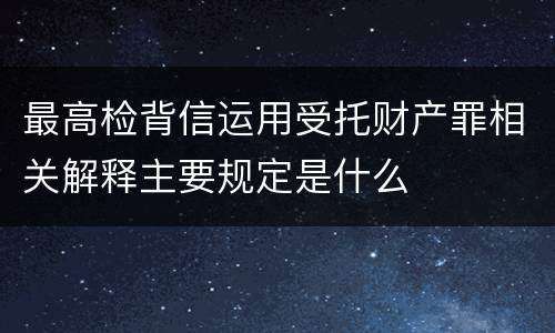 最高检背信运用受托财产罪相关解释主要规定是什么