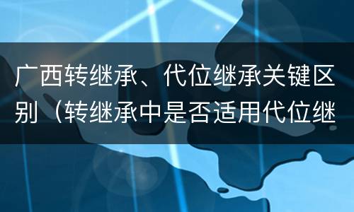 广西转继承、代位继承关键区别（转继承中是否适用代位继承）