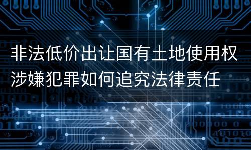 非法低价出让国有土地使用权涉嫌犯罪如何追究法律责任