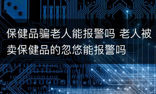 保健品骗老人能报警吗 老人被卖保健品的忽悠能报警吗