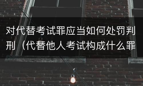 对代替考试罪应当如何处罚判刑（代替他人考试构成什么罪）