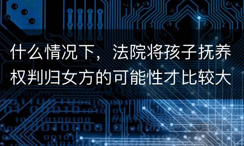什么情况下，法院将孩子抚养权判归女方的可能性才比较大