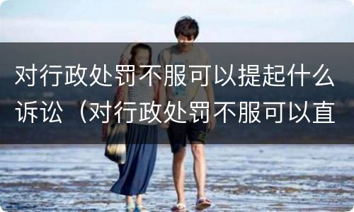 对行政处罚不服可以提起什么诉讼（对行政处罚不服可以直接提起诉讼吗）