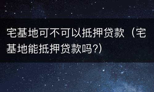 宅基地可不可以抵押贷款（宅基地能抵押贷款吗?）