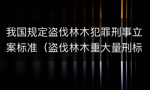 我国规定盗伐林木犯罪刑事立案标准（盗伐林木重大量刑标准）