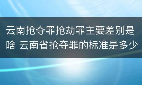 云南抢夺罪抢劫罪主要差别是啥 云南省抢夺罪的标准是多少?