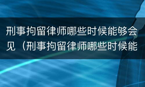 刑事拘留律师哪些时候能够会见（刑事拘留律师哪些时候能够会见家属）
