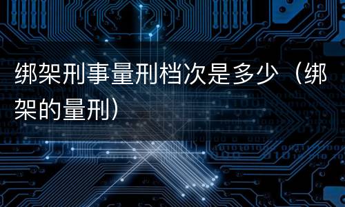 绑架刑事量刑档次是多少（绑架的量刑）