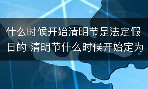 什么时候开始清明节是法定假日的 清明节什么时候开始定为法定节假