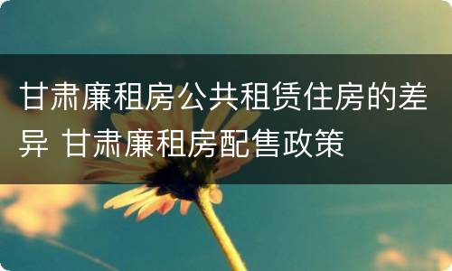 甘肃廉租房公共租赁住房的差异 甘肃廉租房配售政策