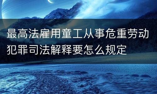 最高法雇用童工从事危重劳动犯罪司法解释要怎么规定