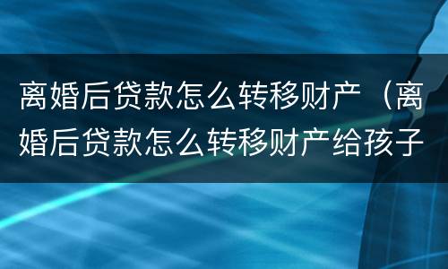离婚后贷款怎么转移财产（离婚后贷款怎么转移财产给孩子）