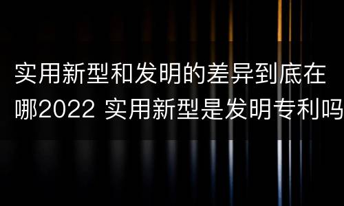 实用新型和发明的差异到底在哪2022 实用新型是发明专利吗