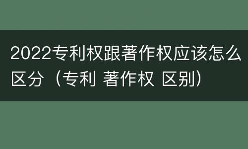 2022专利权跟著作权应该怎么区分（专利 著作权 区别）