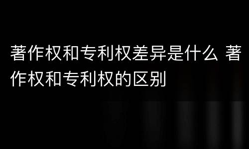 著作权和专利权差异是什么 著作权和专利权的区别