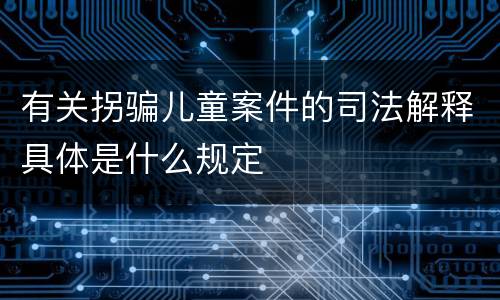 有关拐骗儿童案件的司法解释具体是什么规定