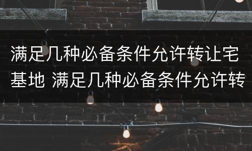 满足几种必备条件允许转让宅基地 满足几种必备条件允许转让宅基地的条件