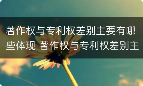 著作权与专利权差别主要有哪些体现 著作权与专利权差别主要有哪些体现