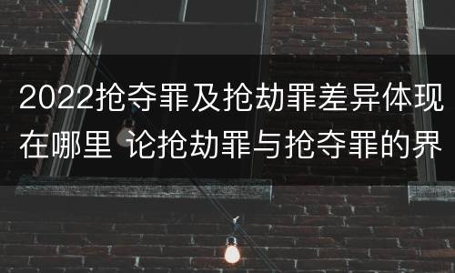 2022抢夺罪及抢劫罪差异体现在哪里 论抢劫罪与抢夺罪的界限
