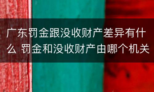 广东罚金跟没收财产差异有什么 罚金和没收财产由哪个机关执行