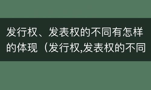 发行权、发表权的不同有怎样的体现（发行权,发表权的不同有怎样的体现和区别）