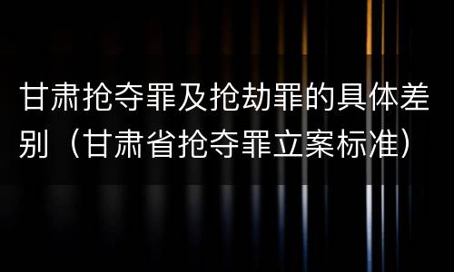 甘肃抢夺罪及抢劫罪的具体差别（甘肃省抢夺罪立案标准）