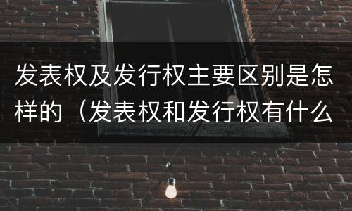 发表权及发行权主要区别是怎样的（发表权和发行权有什么区别）