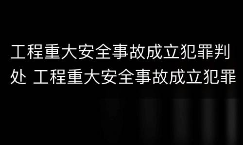 工程重大安全事故成立犯罪判处 工程重大安全事故成立犯罪判处几年