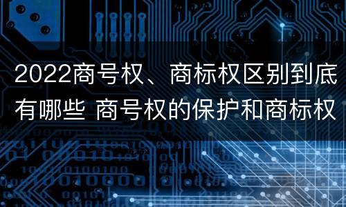 2022商号权、商标权区别到底有哪些 商号权的保护和商标权的保护一样是全国性范围的